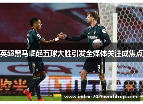 英超黑马崛起五球大胜引发全媒体关注成焦点 英超黑马崛起五球大胜引发全媒体关注成焦点