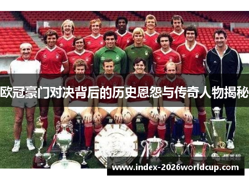 欧冠豪门对决背后的历史恩怨与传奇人物揭秘