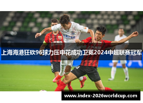 上海海港狂砍96球力压申花成功卫冕2024中超联赛冠军