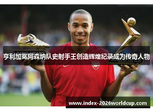亨利加冕阿森纳队史射手王创造辉煌纪录成为传奇人物