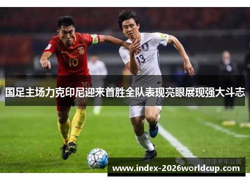 国足主场力克印尼迎来首胜全队表现亮眼展现强大斗志