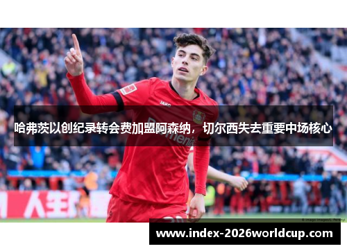 哈弗茨以创纪录转会费加盟阿森纳,切尔西失去重要中场核心 哈弗茨以创纪录转会费加盟阿森纳,切尔西失去重要中场核心