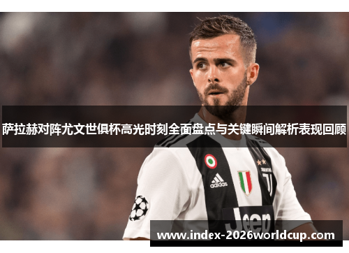 萨拉赫对阵尤文世俱杯高光时刻全面盘点与关键瞬间解析表现回顾 萨拉赫对阵尤文世俱杯高光时刻全面盘点与关键瞬间解析表现回顾