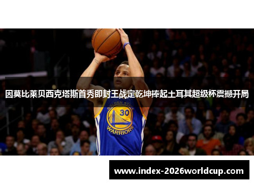 因莫比莱贝西克塔斯首秀即封王战定乾坤捧起土耳其超级杯震撼开局