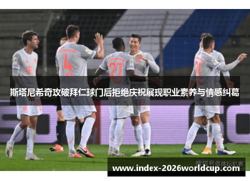 斯塔尼希奇攻破拜仁球门后拒绝庆祝展现职业素养与情感纠葛