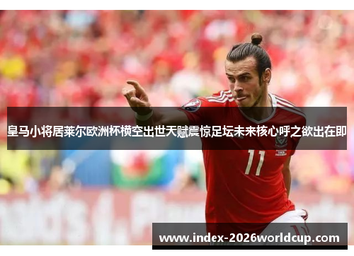皇马小将居莱尔欧洲杯横空出世天赋震惊足坛未来核心呼之欲出在即