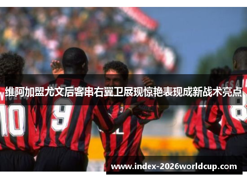 维阿加盟尤文后客串右翼卫展现惊艳表现成新战术亮点