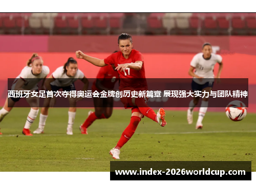 西班牙女足首次夺得奥运会金牌创历史新篇章 展现强大实力与团队精神