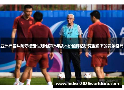 亚洲杯各队防守稳定性对比解析与战术价值评估研究视角下的竞争格局