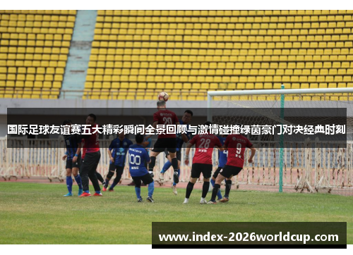 国际足球友谊赛五大精彩瞬间全景回顾与激情碰撞绿茵豪门对决经典时刻