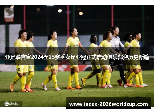 亚足联官宣2024至25赛季女足亚冠正式启动俱乐部迎历史新篇