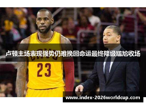 卢顿主场表现强势仍难挽回命运最终降级尴尬收场